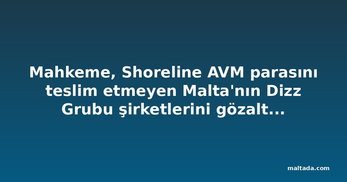 Mahkeme, Shoreline AVM parasını teslim etmeyen Malta'nın Dizz Grubu şirketlerini gözaltıyla uyardı