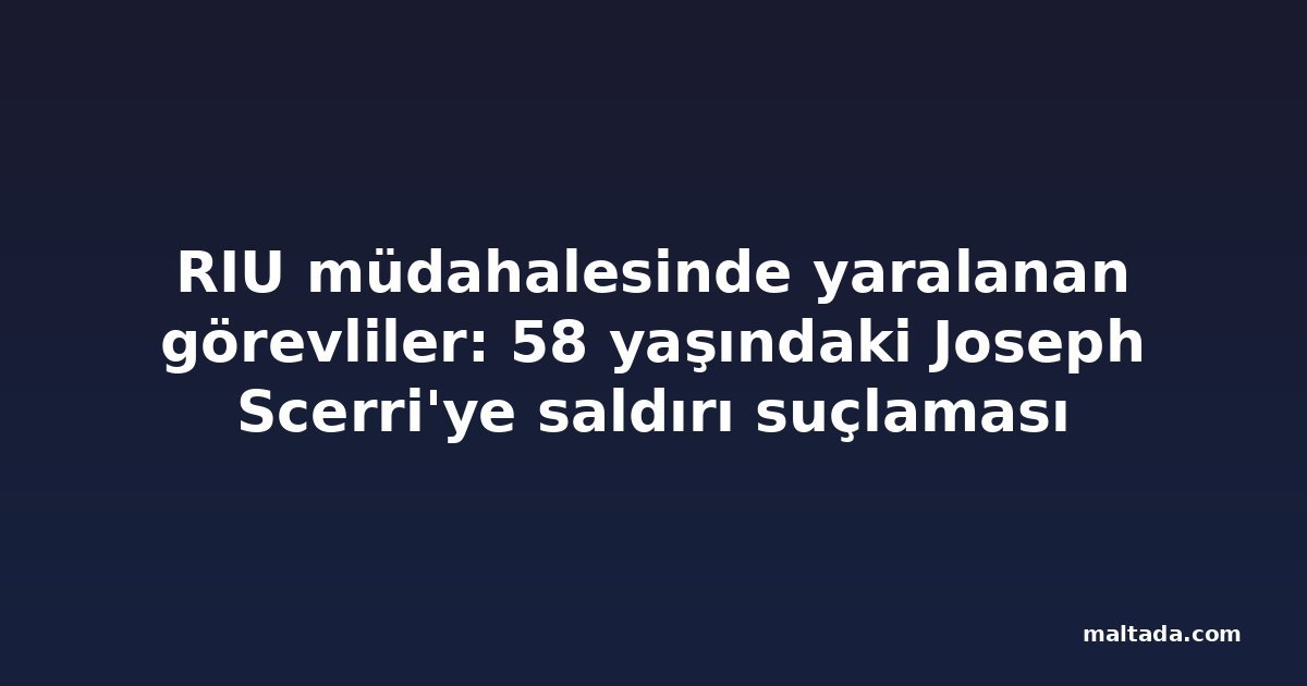 RIU müdahalesinde yaralanan görevliler: 58 yaşındaki Joseph Scerri'ye saldırı suçlaması
