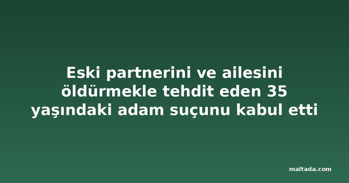 Eski partnerini ve ailesini öldürmekle tehdit eden 35 yaşındaki adam suçunu kabul etti