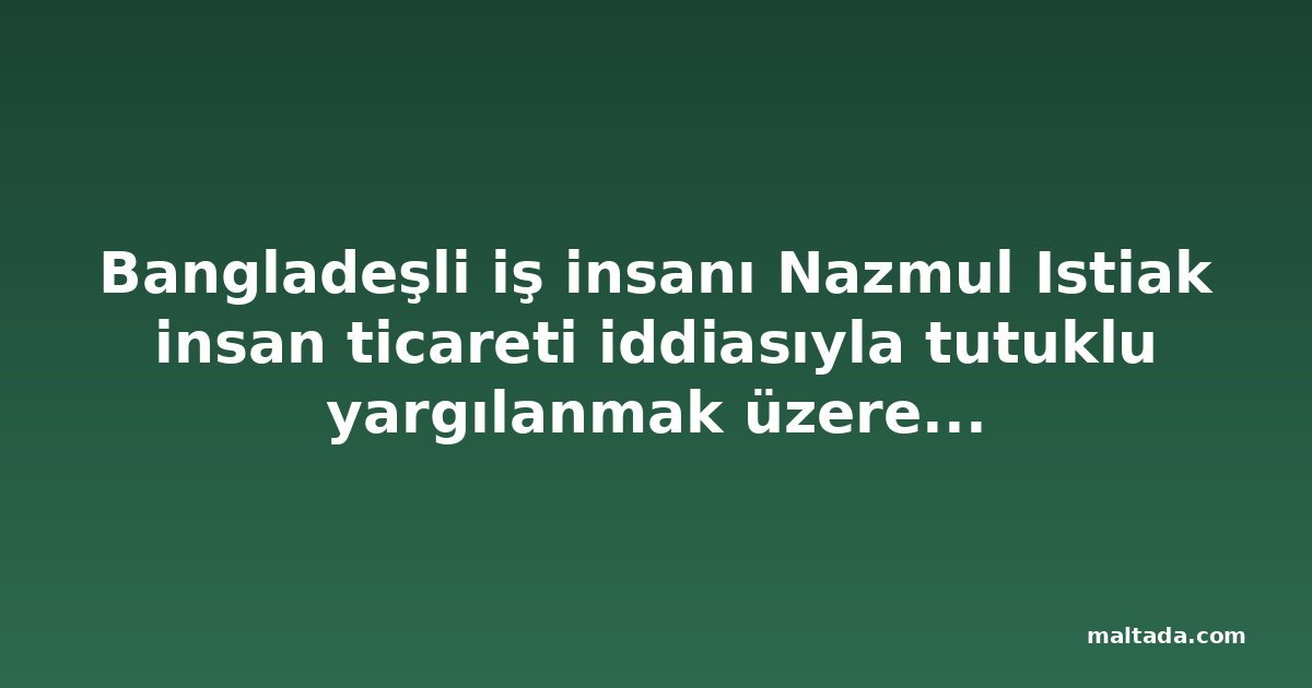 Bangladeşli iş insanı Nazmul Istiak insan ticareti iddiasıyla tutuklu yargılanmak üzere cezaevine gönderildi