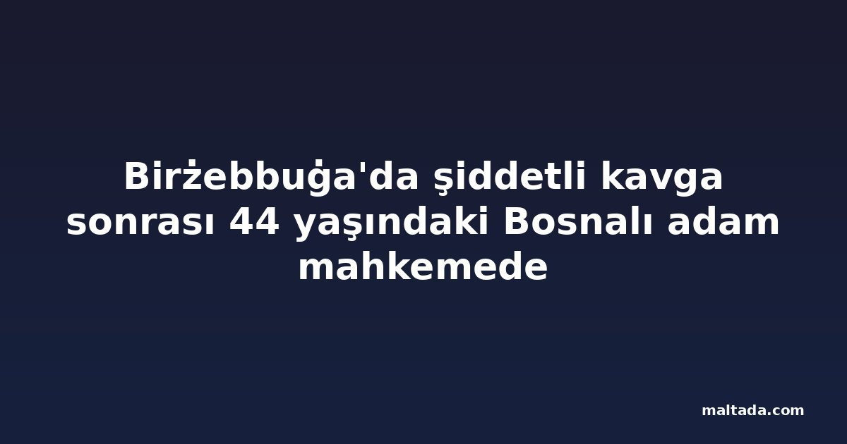 Birżebbuġa'da şiddetli kavga sonrası 44 yaşındaki Bosnalı adam mahkemede