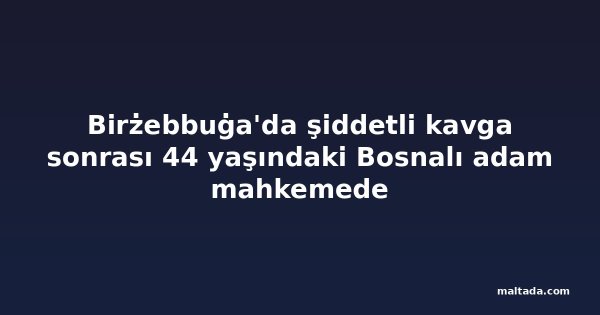 Birżebbuġa'da şiddetli kavga sonrası 44 yaşındaki Bosnalı adam mahkemede