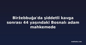 Birżebbuġa'da şiddetli kavga sonrası 44 yaşındaki Bosnalı adam mahkemede