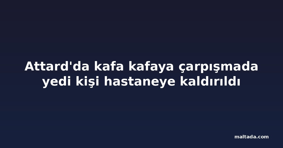 Attard'da kafa kafaya çarpışmada yedi kişi hastaneye kaldırıldı