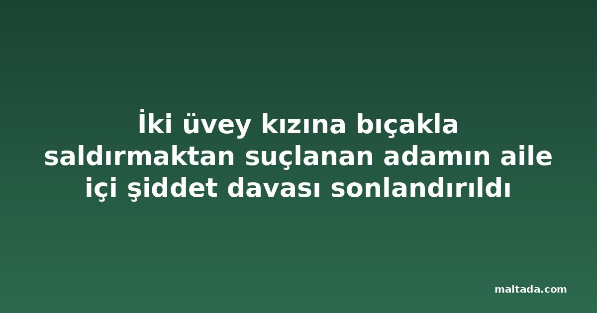 İki üvey kızına bıçakla saldırmaktan suçlanan adamın aile içi şiddet davası sonlandırıldı