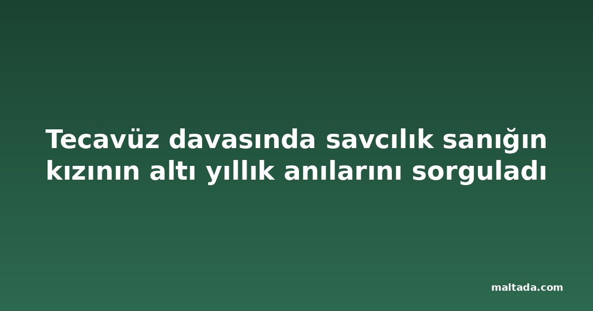 Tecavüz davasında savcılık sanığın kızının altı yıllık anılarını sorguladı