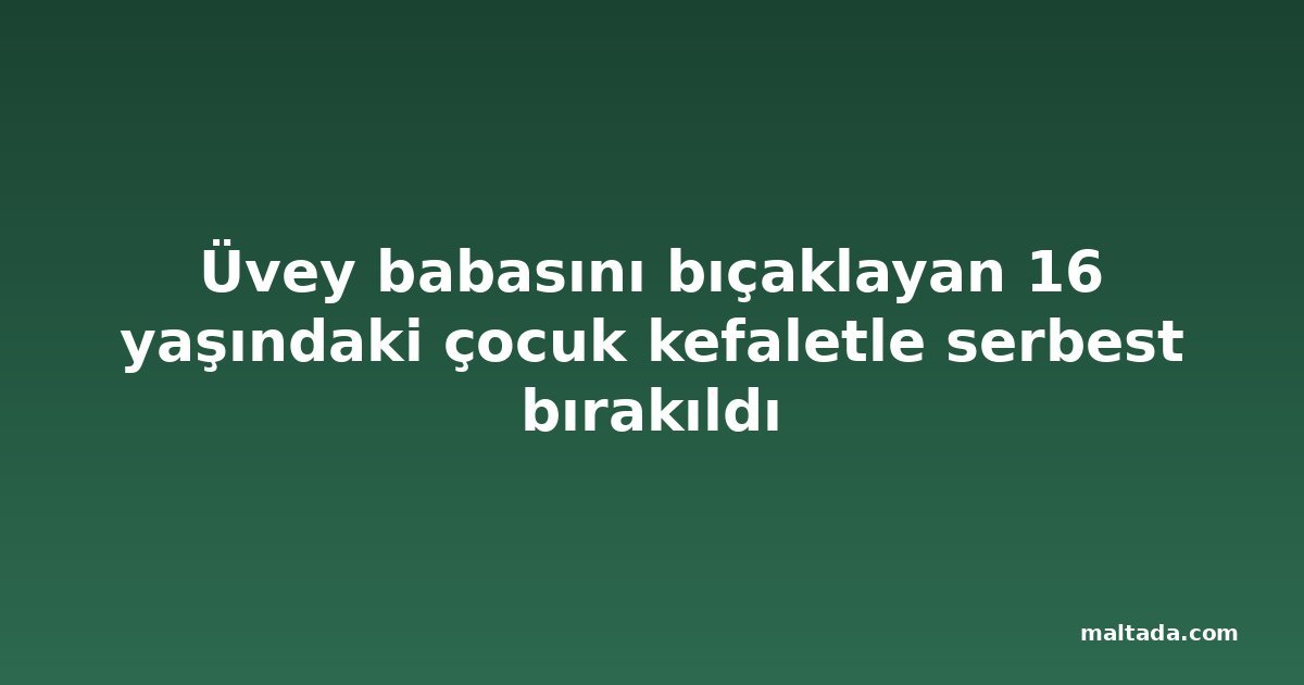 Üvey babasını bıçaklayan 16 yaşındaki çocuk kefaletle serbest bırakıldı