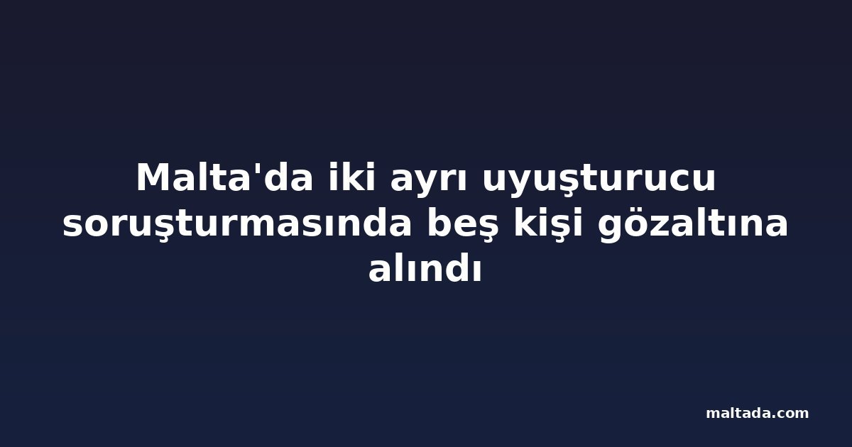 Malta'da iki ayrı uyuşturucu soruşturmasında beş kişi gözaltına alındı