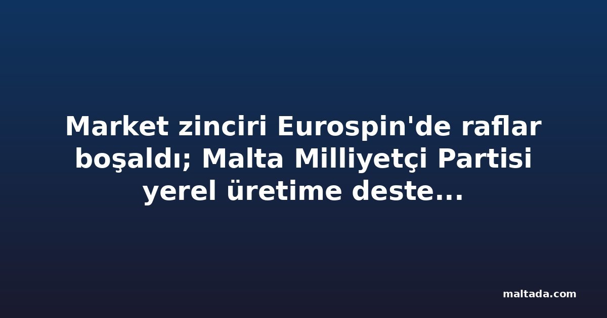 Market zinciri Eurospin'de raflar boşaldı; Malta Milliyetçi Partisi yerel üretime destek istedi
