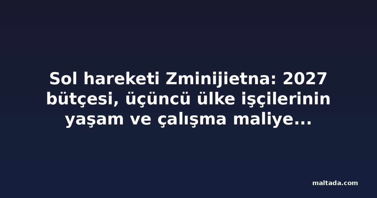 Sol hareketi Zminijietna: 2027 bütçesi, üçüncü ülke işçilerinin yaşam ve çalışma maliyetini artırıyor